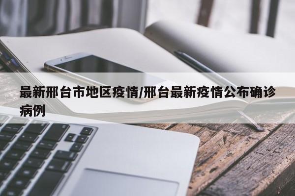 最新邢台市地区疫情/邢台最新疫情公布确诊病例